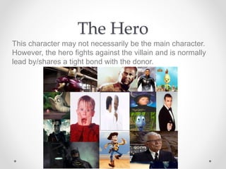 The Hero
This character may not necessarily be the main character.
However, the hero fights against the villain and is normally
lead by/shares a tight bond with the donor.
 