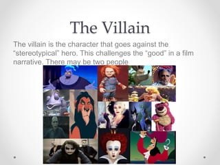 The Villain
The villain is the character that goes against the
“stereotypical” hero. This challenges the “good” in a film
narrative. There may be two people
 