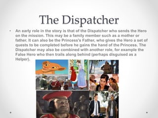 The Dispatcher
• An early role in the story is that of the Dispatcher who sends the Hero
on the mission. This may be a family member such as a mother or
father. It can also be the Princess's Father, who gives the Hero a set of
quests to be completed before he gains the hand of the Princess. The
Dispatcher may also be combined with another role, for example the
False Hero who then trails along behind (perhaps disguised as a
Helper).
 