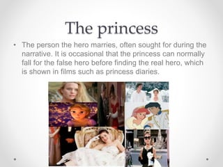 The princess
• The person the hero marries, often sought for during the
narrative. It is occasional that the princess can normally
fall for the false hero before finding the real hero, which
is shown in films such as princess diaries.
 