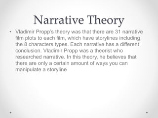 Narrative Theory
• Vladimir Propp’s theory was that there are 31 narrative
film plots to each film, which have storylines including
the 8 characters types. Each narrative has a different
conclusion. Vladimir Propp was a theorist who
researched narrative. In this theory, he believes that
there are only a certain amount of ways you can
manipulate a storyline
 