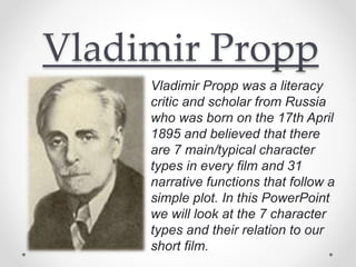Vladimir Propp
Vladimir Propp was a literacy
critic and scholar from Russia
who was born on the 17th April
1895 and believed that there
are 7 main/typical character
types in every film and 31
narrative functions that follow a
simple plot. In this PowerPoint
we will look at the 7 character
types and their relation to our
short film.
 