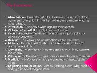1. Absentation – A member of a family leaves the security of the
home environment. This may be the hero or someone who the
hero rescues.
2. Interdiction – The hero is warn against some action.
3. Violation of interdiction – Villain enters the tale.
4. Reconnaissance – The villain makes an attempt at trying to
solve the problem.
5. Delivery – The villain gains information about the victim.
6. Trickery – The villain attempts to deceive the victim to take
possession of victim.
7. Complicity – Victim taken in by deception, unwittingly helping
the enemy,
8. Villainy or Lack – Villain causes harm or injury to family member.
9. Mediation – Misfortune or lack is made known (hero calls for
help)
10.Beginning counter-action – Action is taking place, whether it be
finding a needed magical item.
 