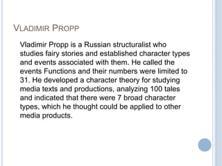 Vladimir Propp	Vladimir Propp is a Russian structuralist who studies fairy stories and established character types and events associated with them. He called the events Functions and their numbers were limited to 31. He developed a character theory for studying media texts and productions, analyzing 100 tales and indicated that there were 7 broad character types, which he thought could be applied to other media products.