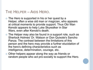 The Helper – Aids Hero.The Hero is supported in his or her quest by a Helper, often a wise old man or magician, who appears at critical moments to provide support. Thus Obi Wan Kenobi appears to help Luke Skywalker in Star Wars, even after Kenobi's death.The Helper may also be found in a support role, such as Sherlock Holmes' Dr. Watson or Don Quixote's Sancho Panza. The contrast between the limitations of this person and the hero may provide a further elucidation of the hero's defining characteristics such as intelligence, determination, courage, etc.Other helpers appear along the way as friends or random people who act pro-socially to support the Hero.