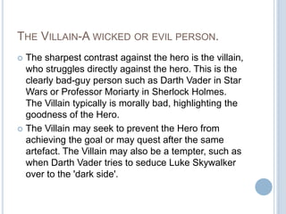 The Villain-A wicked or evil person.The sharpest contrast against the hero is the villain, who struggles directly against the hero. This is the clearly bad-guy person such as Darth Vader in Star Wars or Professor Moriarty in Sherlock Holmes. The Villain typically is morally bad, highlighting the goodness of the Hero.The Villain may seek to prevent the Hero from achieving the goal or may quest after the same artefact. The Villain may also be a tempter, such as when Darth Vader tries to seduce Luke Skywalker over to the 'dark side'.  