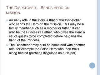 The Dispatcher – Sends hero on mission. An early role in the story is that of the Dispatcher who sends the Hero on the mission. This may be a family member such as a mother or father. It can also be the Princess's Father, who gives the Hero a set of quests to be completed before he gains the hand of the Princess.The Dispatcher may also be combined with another role, for example the False Hero who then trails along behind (perhaps disguised as a Helper).