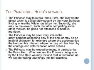 The Princess – Hero's reward.The Princess may take two forms. First, she may be the object which is deliberately sought by the Hero, perhaps finding where the Villain has taken her. Secondly, she may be the reward, such that after completing some other mission, he gains her affections or hand in marriage.The Princess may be seen very little in the story, perhaps appearing only at the end, or may be an integral character, for example where she accompanies the Hero on his mission, where he may win her heart by the courage and determination of his actions.The Princess may be wooed by many, in particular by the False Hero. When we see the Princess being won by the False Hero we may rail and rant in frustration as we see her falling unwittingly into her clutches.