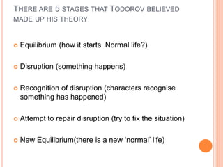 THERE ARE 5 STAGES THAT TODOROV BELIEVED
MADE UP HIS THEORY
 Equilibrium (how it starts. Normal life?)
 Disruption (something happens)
 Recognition of disruption (characters recognise
something has happened)
 Attempt to repair disruption (try to fix the situation)
 New Equilibrium(there is a new ‘normal’ life)
 