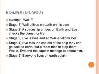 EXAMPLE (SYNOPSIS)
 example: Wall-E
 Stage 1) Wall-e lives on earth on his own
 Stage 2) A spaceship arrives on Earth and Eve
checks the planet for life
 Stage 3) Eve leaves and so Wall-e follows her
 Stage 4) Eve tells the captain of the ship they can
go back to earth, but a robot tries to stop them,
Wall-e, Eve and the captain manage to defeat him.
 Stage 5) Everyone lives on earth agiain
 