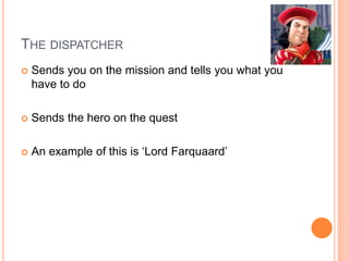 THE DISPATCHER
 Sends you on the mission and tells you what you
have to do
 Sends the hero on the quest
 An example of this is ‘Lord Farquaard’
 