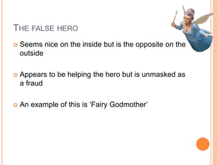 THE FALSE HERO
 Seems nice on the inside but is the opposite on the
outside
 Appears to be helping the hero but is unmasked as
a fraud
 An example of this is ‘Fairy Godmother’
 