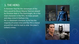 1. THE HERO:
A character that fits the stereotype of the
Hero would be Bruce Wayne/ Batman played
by Christian Bale in The Dark Knight. He is the
main character in the film, he helps people
and stop crime in Gotham City.
He is a dominant character as he has the
majority of screen time and the film is based
around him and his task to stop the joker’s
(villain) crimes.
 