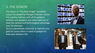 3. THE DONOR:
The donor in “The Dark Knight” would be
Lucius Fox played by Morgan Freeman. Lucius
Fox supplies batman with all his gadgets,
vehicles and weapons and allows Batman to
have the tactical and technological advantage
over his enemies.
He is a subordinate character as batman only
goes to Lucius when in need of gadgets to
help save Gotham City
 
