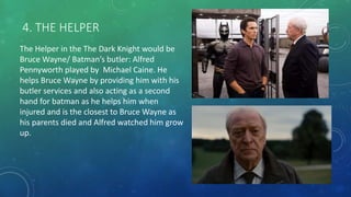 4. THE HELPER
The Helper in the The Dark Knight would be
Bruce Wayne/ Batman’s butler: Alfred
Pennyworth played by Michael Caine. He
helps Bruce Wayne by providing him with his
butler services and also acting as a second
hand for batman as he helps him when
injured and is the closest to Bruce Wayne as
his parents died and Alfred watched him grow
up.
 
