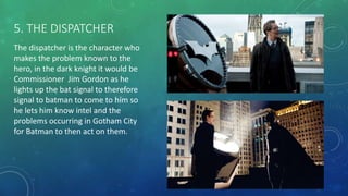 5. THE DISPATCHER
The dispatcher is the character who
makes the problem known to the
hero, in the dark knight it would be
Commissioner Jim Gordon as he
lights up the bat signal to therefore
signal to batman to come to him so
he lets him know intel and the
problems occurring in Gotham City
for Batman to then act on them.
 