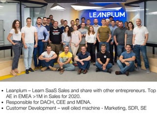• Leanplum – Learn SaaS Sales and share with other entrepreneurs. Top
AE in EMEA >1M in Sales for 2020.
• Responsible for DACH, CEE and MENA.
• Customer Development – well oiled machine - Marketing, SDR, SE
 