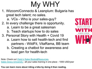 My WHY
1. Wizcom/Connecto & Leanplum: Bulgaria has
great tech talent; no sales.
a. VCs - Who is your sales-guy?
2. In every challenge there is opportunity.
a. Learn to be a great salesman
b. Teach startups how to do sales
3. Personal Story with Health + Covid 19
a. Learn how to sell health-tech and find
partners - WildFit, VitaRama, BB team
b. Creating a chatbot for awareness and
lead gen for health-tech
Note: Check out Vlady’s Sales Books&Resources,
Sales Gravy University - all your sales training in one place - 1000 USD/year
You can learn more about riding a bike by doing it than reading.
 