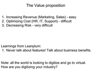 The Value proposition
1. Increasing Revenue (Marketing, Sales) - easy
2. Optimizing Cost (HR, IT, Support) - difficult
3. Decreasing Risk - very difficult
Learnings from Leanplum:
1. Never talk about features! Talk about business benefits.
Note: all the world is looking to digitize and go to virtual.
How are you digitizing your industry?
 