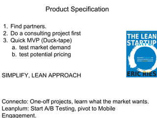 Product Specification
1. Find partners.
2. Do a consulting project first
3. Quick MVP (Duck-tape)
a. test market demand
b. test potential pricing
SIMPLIFY, LEAN APPROACH
Connecto: One-off projects, learn what the market wants.
Leanplum: Start A/B Testing, pivot to Mobile
Engagement.
 