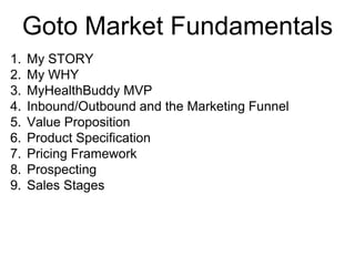 Goto Market Fundamentals
1. My STORY
2. My WHY
3. MyHealthBuddy MVP
4. Inbound/Outbound and the Marketing Funnel
5. Value Proposition
6. Product Specification
7. Pricing Framework
8. Prospecting
9. Sales Stages
 