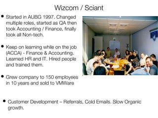 Wizcom / Sciant
• Started in AUBG 1997. Changed
multiple roles, started as QA then
took Accounting / Finance, finally
took all Non-tech.
• Keep on learning while on the job
(ACCA) - Finance & Accounting.
Learned HR and IT. Hired people
and trained them.
• Grew company to 150 employees
in 10 years and sold to VMWare
• Customer Development – Referrals, Cold Emails. Slow Organic
growth.
 