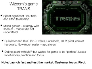 Wizcom’s game
TRANS
• Spent significant R&D time
and effort to develop
• Mixed genres – strategy with
shooter – market did not
understand
• Customer and Bus Dev – Events, Publishers, OEM producers of
hardware. Now much easier – app stores.
• Did not start with MVP but waited for game to be “perfect”. Lost a
lot of money, traction and focus.
Note: Launch fast and test the market. Customer focus. Pivot.
 