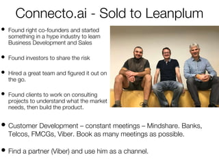 Connecto.ai - Sold to Leanplum
• Found right co-founders and started
something in a hype industry to learn
Business Development and Sales
• Found investors to share the risk
• Hired a great team and figured it out on
the go.
• Found clients to work on consulting
projects to understand what the market
needs, then build the product.
• Customer Development – constant meetings – Mindshare. Banks,
Telcos, FMCGs, Viber. Book as many meetings as possible.
• Find a partner (Viber) and use him as a channel.
 
