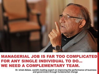 Dr. Ichak Adizes, world's leading expert on improving the performance of business
and government through fundamental change
MANAGERIAL JOB IS FAR TOO COMPLICATED
FOR ANY SINGLE INDIVIDUAL TO DO...
WE NEED A COMPLEMENTARY TEAM.
 
