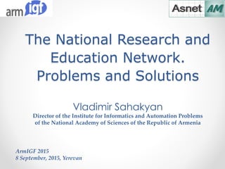 The National Research and
Education Network.
Problems and Solutions
ArmIGF 2015
8 September, 2015, Yerevan
Vladimir Sahakyan
Director of the Institute for Informatics and Automation Problems
of the National Academy of Sciences of the Republic of Armenia
 