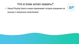 • Ниша Payday loans в мире переживает второе рождение на
рынках с огромным населением
Что я этим хотел сказать?
 