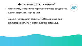 • Ниша Payday loans в мире переживает второе рождение на
рынках с огромным населением
• Украина уже является одним из ТОПовых рынков для
вебмастеров в МИРЕ и растет быстрее остальных.
Что я этим хотел сказать?
 