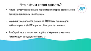 • Ниша Payday loans в мире переживает второе рождение на
рынках с огромным населением
• Украина уже является одним из ТОПовых рынков для
вебмастеров в МИРЕ и растет быстрее остальных.
• Разбирайтесь в нише, тестируйте в Украине, а мы пока
готовим для вас другие страны ;)
Что я этим хотел сказать?
 