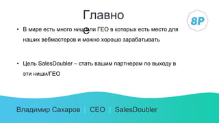 Владимир Сахаров | СЕО | SalesDoubler
Главно
е• В мире есть много ниш или ГЕО в которых есть место для
наших вебмастеров и можно хорошо зарабатывать
• Цель SalesDoubler – стать вашим партнером по выходу в
эти ниши/ГЕО
 