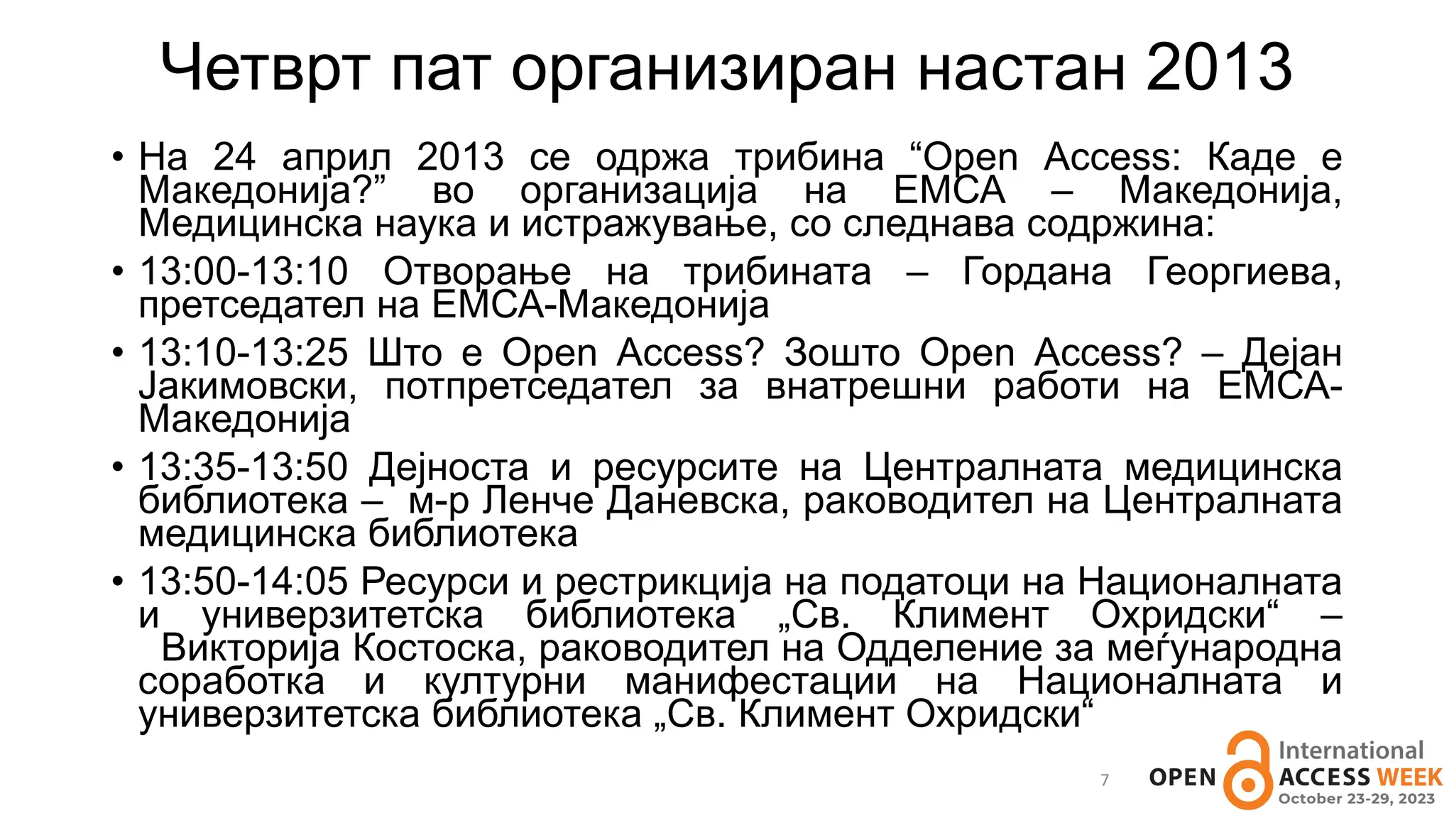 Четврт пат организиран настан 2013
7
• На 24 април 2013 се одржа трибина “Open Access: Каде е
Македонија?” во организација на ЕМСА – Македонија,
Медицинска наука и истражување, со следнава содржина:
• 13:00-13:10 Отворање на трибината – Гордана Георгиева,
претседател на ЕМСА-Македонија
• 13:10-13:25 Што е Open Access? Зошто Open Access? – Дејан
Јакимовски, потпретседател за внатрешни работи на ЕМСА-
Македонија
• 13:35-13:50 Дејноста и ресурсите на Централната медицинска
библиотека – м-р Ленче Даневска, раководител на Централната
медицинска библиотека
• 13:50-14:05 Ресурси и рестрикција на податоци на Националната
и универзитетска библиотека „Св. Климент Охридски“ –
Викторија Костоска, раководител на Одделение за меѓународна
соработка и културни манифестации на Националната и
универзитетска библиотека „Св. Климент Охридски“
 