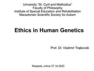 Ethics in Human Genetics
Prof. Dr. Vladimir Trajkovski
Klaipeda, online 27.10.2023 1
University “St. Cyril and Methodius”
Faculty of Philosophy
Institute of Special Education and Rehabilitation
Macedonian Scientific Society for Autism
 