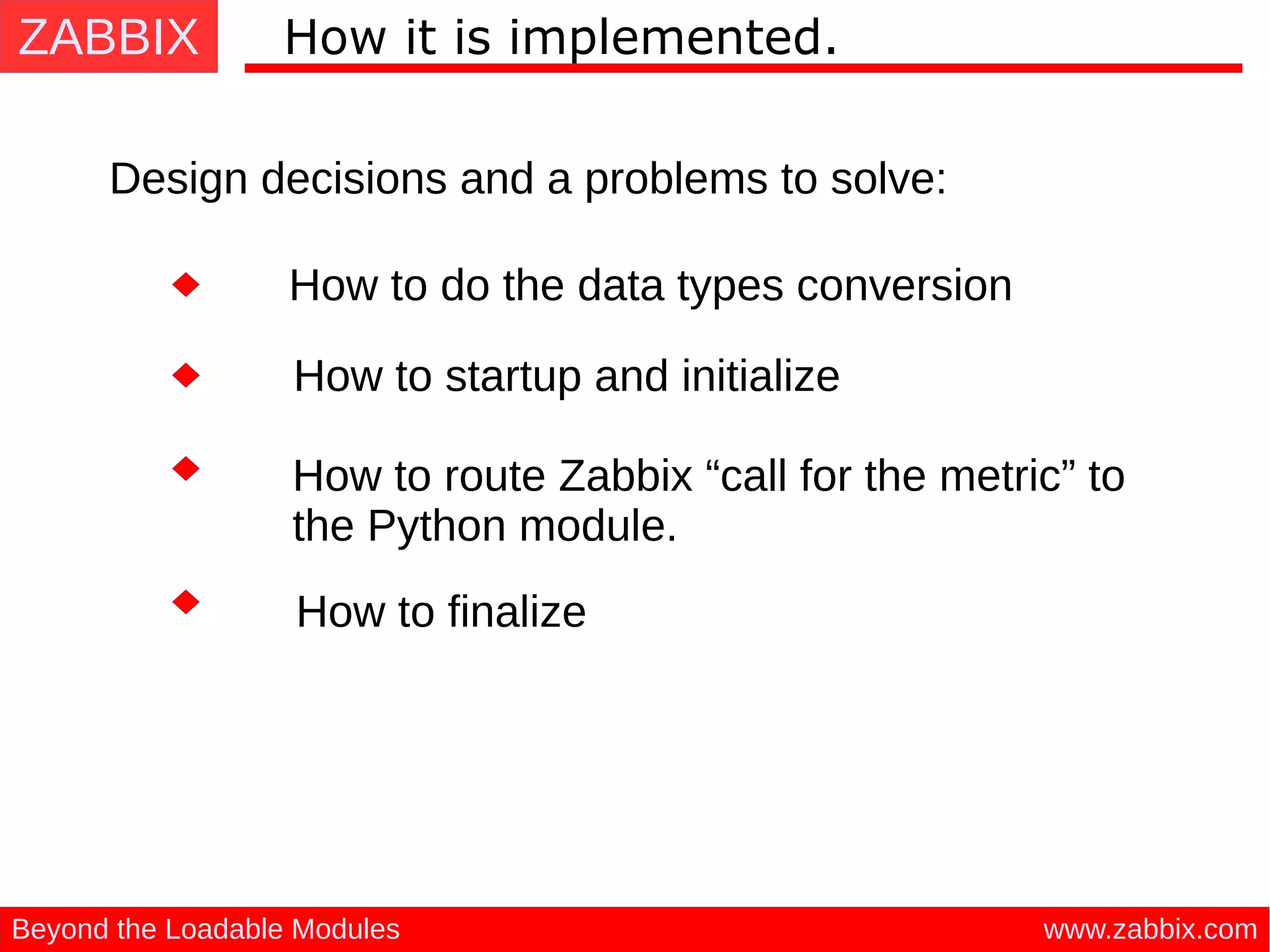 ZABBIX
www.zabbix.comBeyond the Loadable Modules
How it is implemented.
Design decisions and a problems to solve:
How to startup and initialize
How to do the data types conversion
How to route Zabbix “call for the metric” to
the Python module.
How to finalize
 