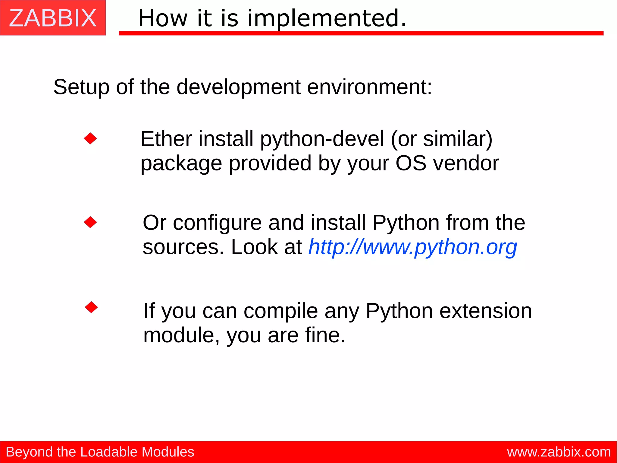 ZABBIX
www.zabbix.comBeyond the Loadable Modules
How it is implemented.
Setup of the development environment:
Or configure and install Python from the
sources. Look at http://www.python.org
Ether install python-devel (or similar)
package provided by your OS vendor
If you can compile any Python extension
module, you are fine.
 