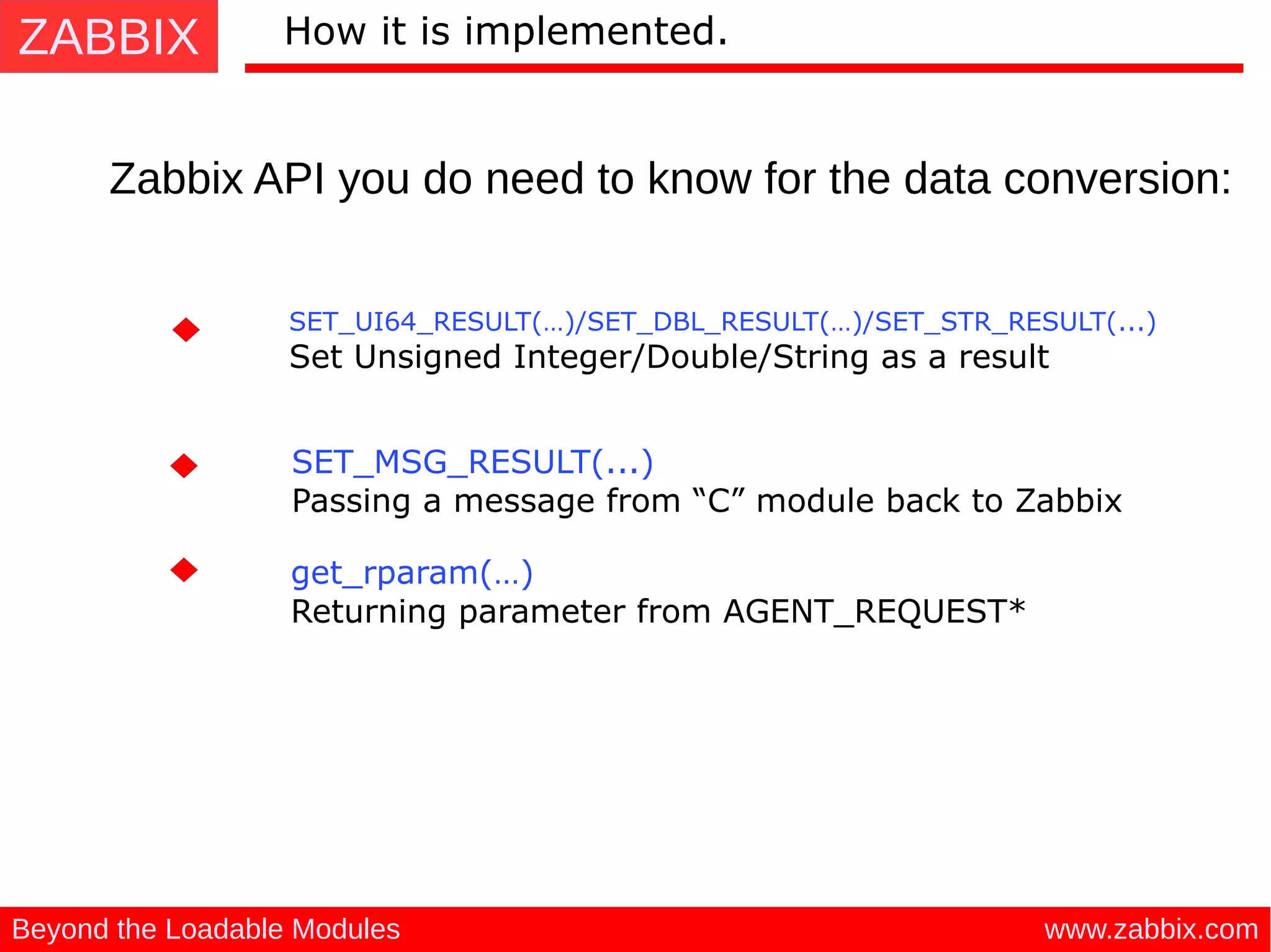 ZABBIX
www.zabbix.comBeyond the Loadable Modules
How it is implemented.
Zabbix API you do need to know for the data conversion:
SET_MSG_RESULT(...)
 Passing a message from “C” module back to Zabbix
SET_UI64_RESULT(…)/SET_DBL_RESULT(…)/SET_STR_RESULT(...)
 Set Unsigned Integer/Double/String as a result
get_rparam(…) 
Returning parameter from AGENT_REQUEST*
 
