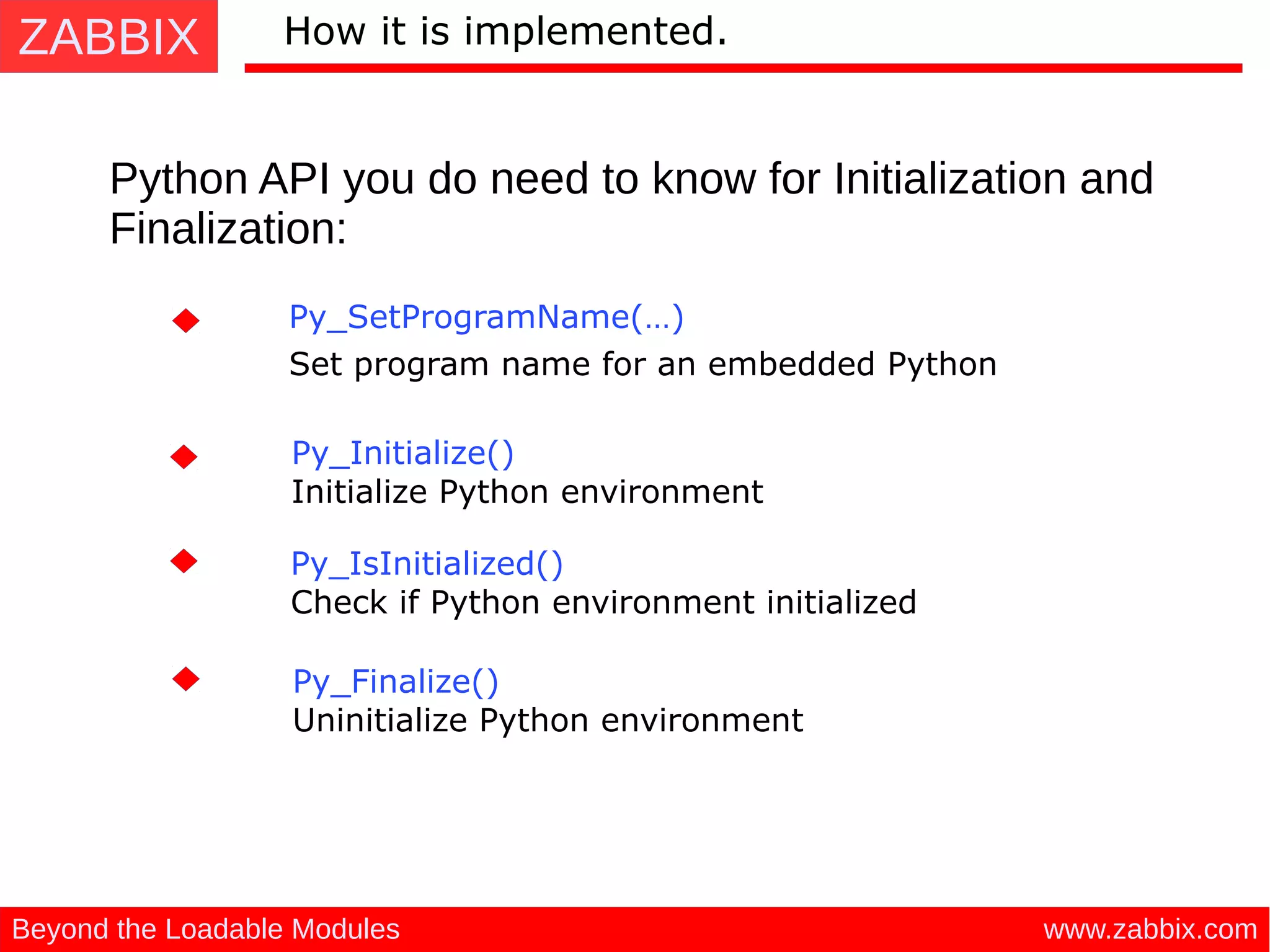ZABBIX
www.zabbix.comBeyond the Loadable Modules
How it is implemented.
Python API you do need to know for Initialization and
Finalization:
Py_Initialize() 
Initialize Python environment
Py_SetProgramName(…)  
Set program name for an embedded Python
Py_Finalize() 
Uninitialize Python environment
Py_IsInitialized() 
Check if Python environment initialized
 