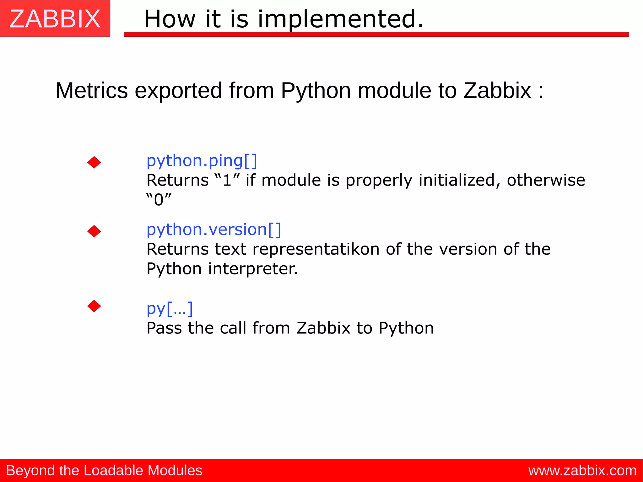 ZABBIX
www.zabbix.comBeyond the Loadable Modules
How it is implemented.
Metrics exported from Python module to Zabbix :
python.ping[]
Returns “1” if module is properly initialized, otherwise
“0”
python.version[]
Returns text representatikon of the version of the
Python interpreter.
py[…]
Pass the call from Zabbix to Python
 