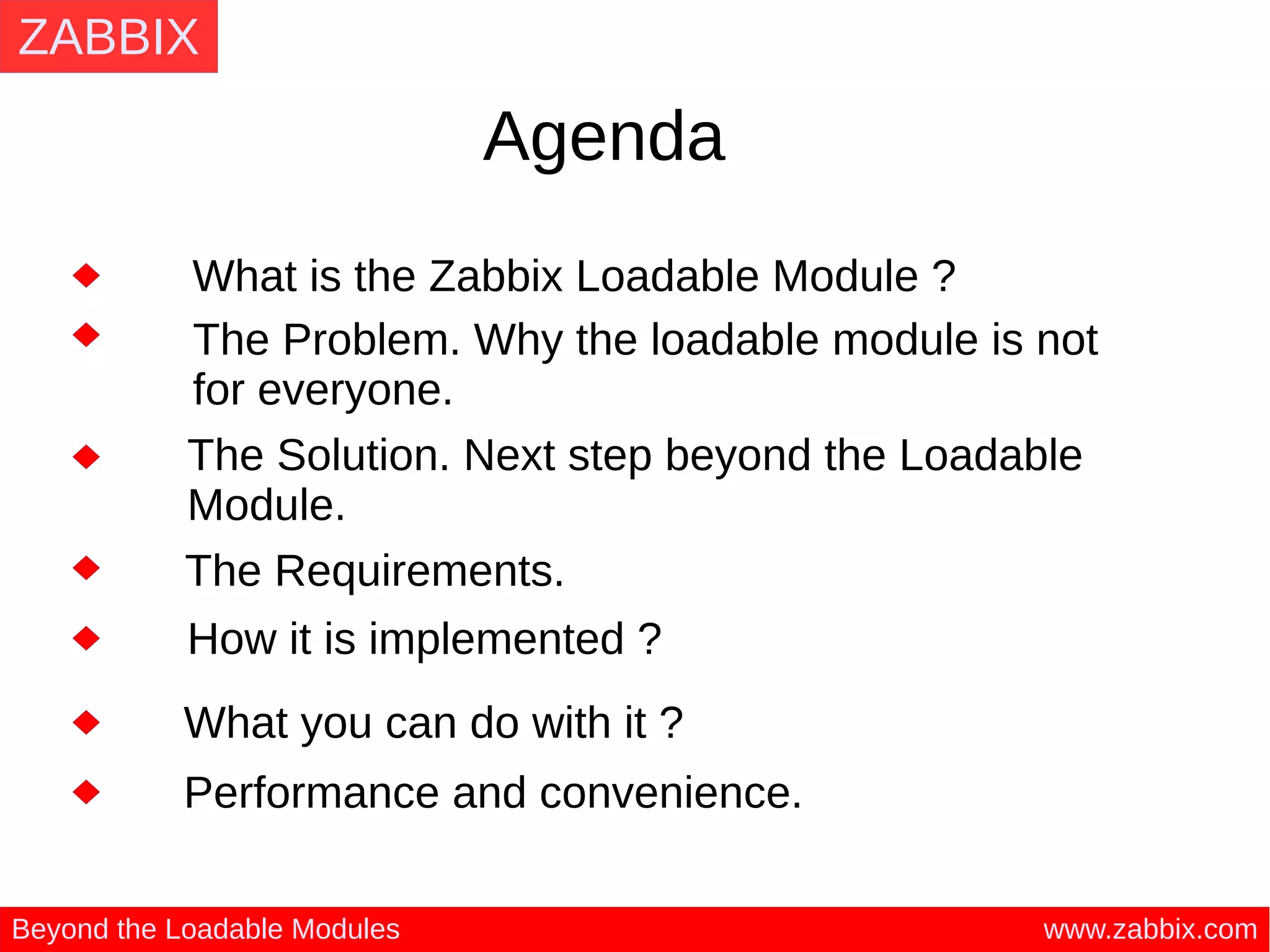 ZABBIX
www.zabbix.comBeyond the Loadable Modules
Agenda
What is the Zabbix Loadable Module ?
The Problem. Why the loadable module is not
for everyone.
The Solution. Next step beyond the Loadable
Module.
How it is implemented ?
What you can do with it ?
The Requirements.
Performance and convenience.
 