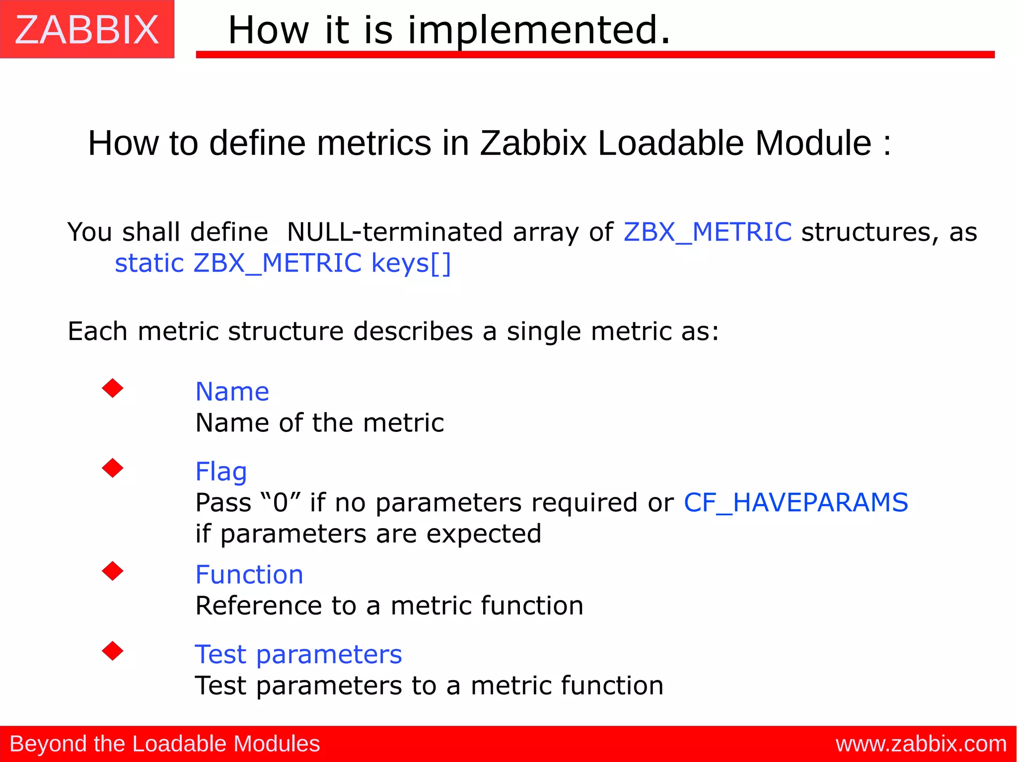 ZABBIX
www.zabbix.comBeyond the Loadable Modules
How it is implemented.
How to define metrics in Zabbix Loadable Module :
You shall define NULL-terminated array of ZBX_METRIC structures, as
static ZBX_METRIC keys[]
Each metric structure describes a single metric as: 
Name
Name of the metric
Flag
Pass “0” if no parameters required or CF_HAVEPARAMS
if parameters are expected
Function
Reference to a metric function
Test parameters
Test parameters to a metric function
 