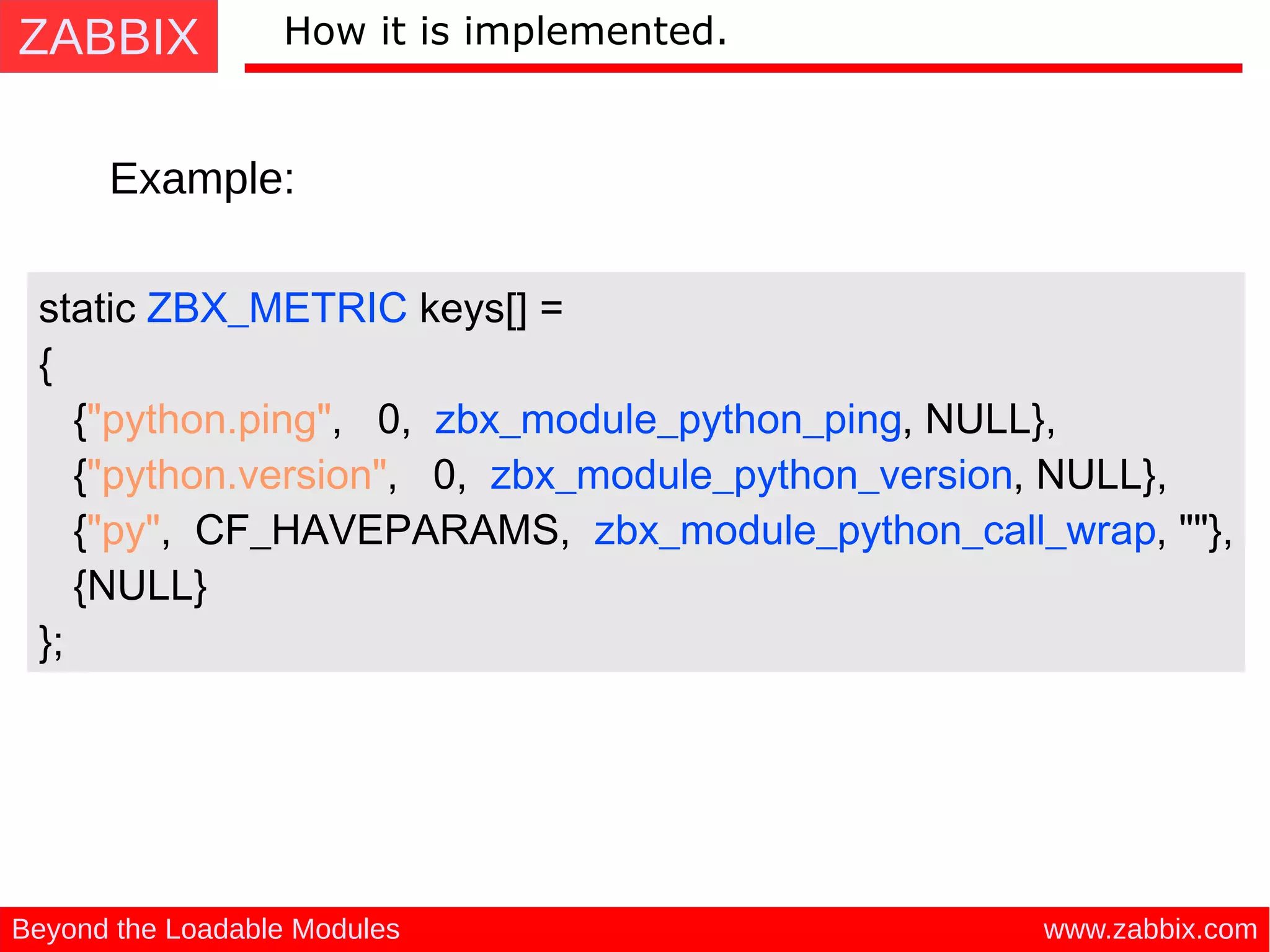 ZABBIX
www.zabbix.comBeyond the Loadable Modules
How it is implemented.
Example:
static ZBX_METRIC keys[] =
{
{"python.ping", 0, zbx_module_python_ping, NULL},
{"python.version", 0, zbx_module_python_version, NULL},
{"py", CF_HAVEPARAMS, zbx_module_python_call_wrap, ""},
{NULL}
};
 