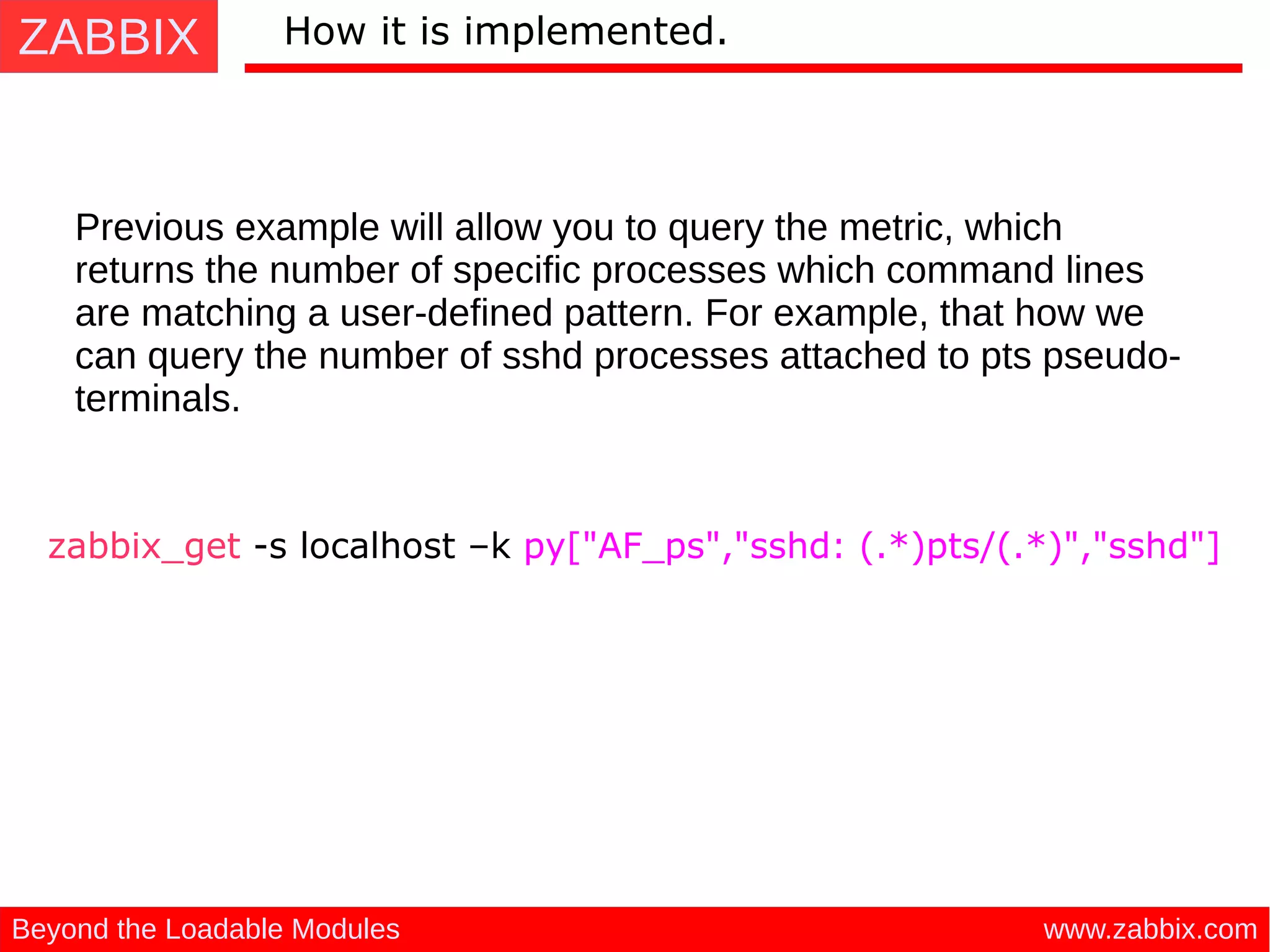 ZABBIX
www.zabbix.comBeyond the Loadable Modules
How it is implemented.
Previous example will allow you to query the metric, which
returns the number of specific processes which command lines
are matching a user-defined pattern. For example, that how we
can query the number of sshd processes attached to pts pseudo-
terminals.
zabbix_get -s localhost –k py["AF_ps","sshd: (.*)pts/(.*)","sshd"]
 