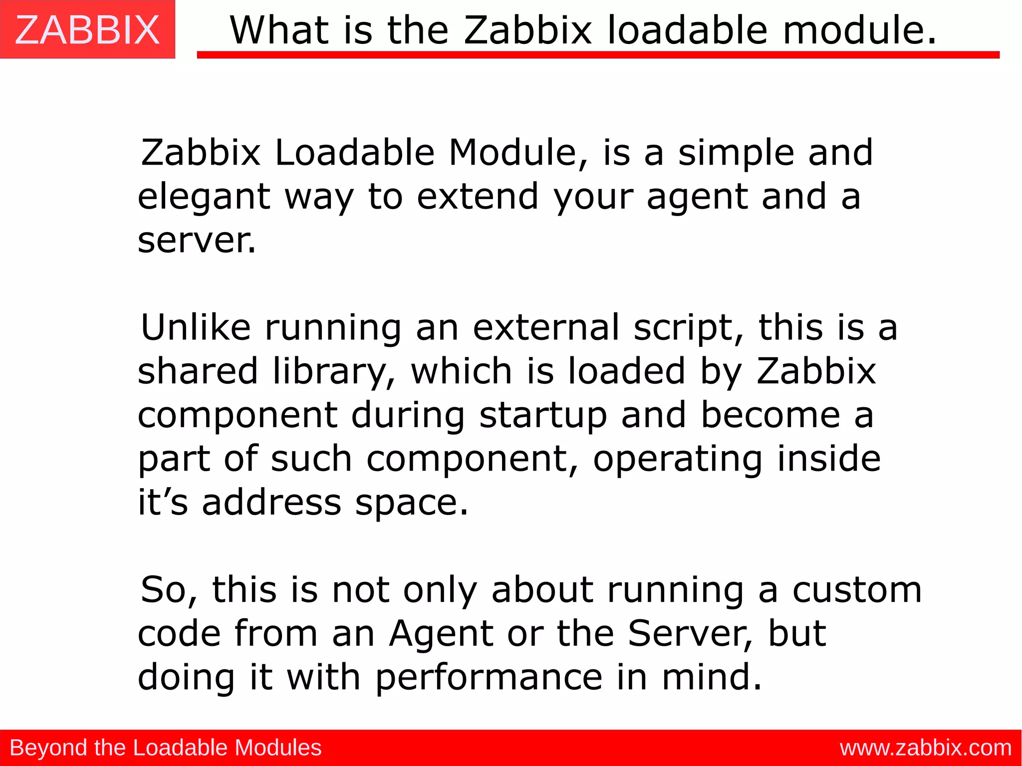 ZABBIX
www.zabbix.comBeyond the Loadable Modules
Zabbix Loadable Module, is a simple and
elegant way to extend your agent and a
server.
 
Unlike running an external script, this is a
shared library, which is loaded by Zabbix
component during startup and become a
part of such component, operating inside
it’s address space.
So, this is not only about running a custom
code from an Agent or the Server, but
doing it with performance in mind.
What is the Zabbix loadable module.
 