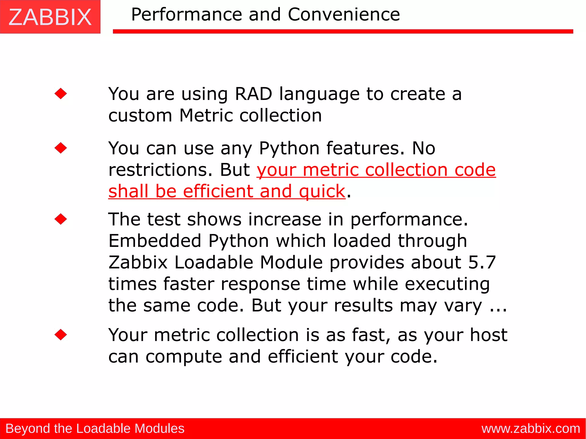 ZABBIX
www.zabbix.comBeyond the Loadable Modules
Performance and Convenience
You are using RAD language to create a
custom Metric collection
You can use any Python features. No
restrictions. But your metric collection code
shall be efficient and quick.
The test shows increase in performance.
Embedded Python which loaded through
Zabbix Loadable Module provides about 5.7
times faster response time while executing
the same code. But your results may vary ...
Your metric collection is as fast, as your host
can compute and efficient your code.
 