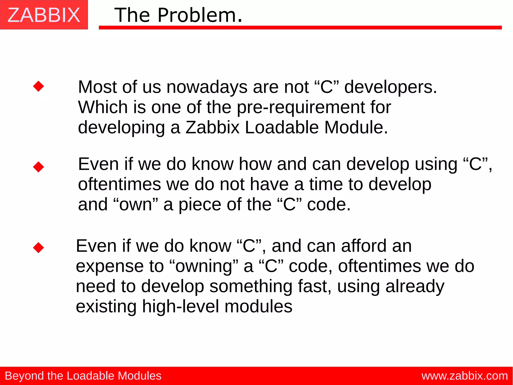 ZABBIX
www.zabbix.comBeyond the Loadable Modules
The Problem.
Most of us nowadays are not “C” developers.
Which is one of the pre-requirement for
developing a Zabbix Loadable Module.
Even if we do know how and can develop using “C”,
oftentimes we do not have a time to develop
and “own” a piece of the “C” code.
Even if we do know “C”, and can afford an
expense to “owning” a “C” code, oftentimes we do
need to develop something fast, using already
existing high-level modules
 