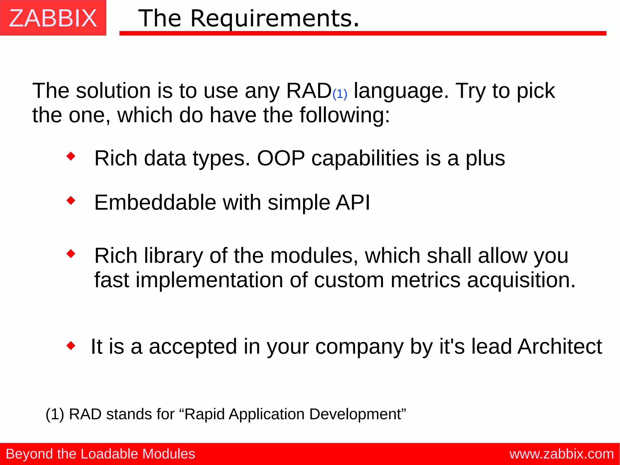 ZABBIX
www.zabbix.comBeyond the Loadable Modules
The Requirements.
The solution is to use any RAD(1) language. Try to pick
the one, which do have the following:
(1) RAD stands for “Rapid Application Development”
Rich data types. OOP capabilities is a plus
Embeddable with simple API
Rich library of the modules, which shall allow you
fast implementation of custom metrics acquisition.
It is a accepted in your company by it's lead Architect
 