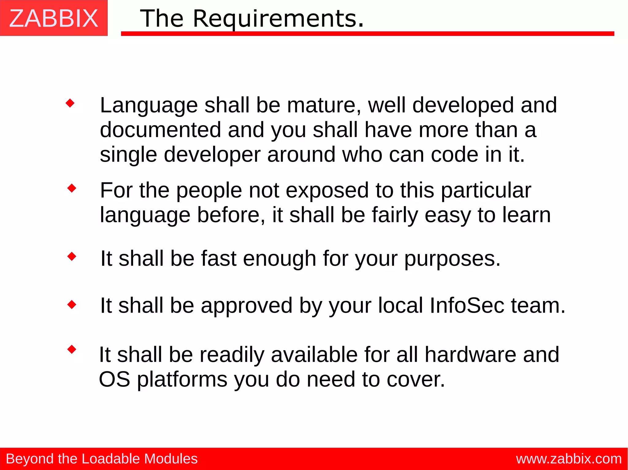 ZABBIX
www.zabbix.comBeyond the Loadable Modules
The Requirements.
Language shall be mature, well developed and
documented and you shall have more than a
single developer around who can code in it.
It shall be approved by your local InfoSec team.
It shall be readily available for all hardware and
OS platforms you do need to cover.
For the people not exposed to this particular
language before, it shall be fairly easy to learn
It shall be fast enough for your purposes.
 